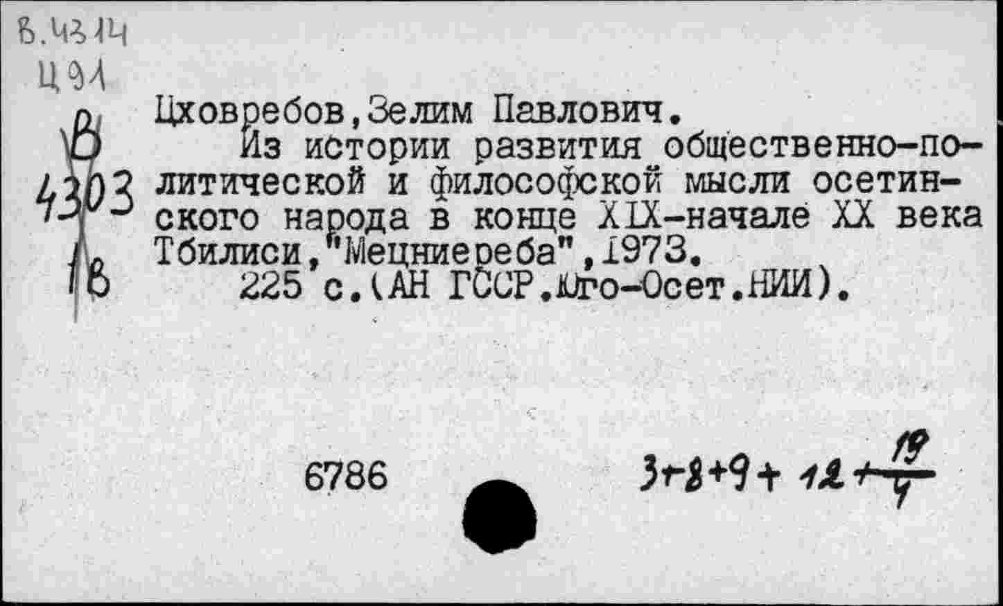 ﻿им
{Цховребов,Зелим Павлович.
Из истории развития общественно-по-2 литической и философской мысли осетин-ского народа в конце Х1Х-начале XX века Тбилиси,"Мецниереба",1973.
225 с.(АН ГОСР.лиго-Осет.НИИ).
6786
М+9+